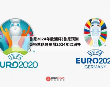 鲁尼2024年欧洲杯(鲁尼预测英格兰队将参加2024年欧洲杯)