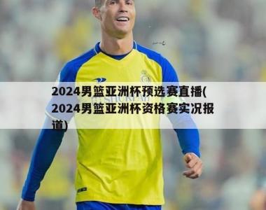2024男篮亚洲杯预选赛直播(2024男篮亚洲杯资格赛实况报道)